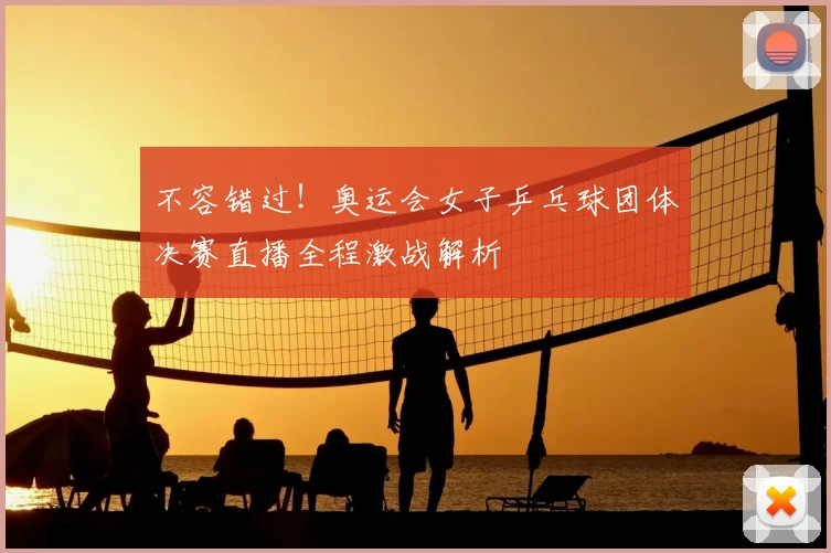不容错过！奥运会女子乒乓球团体决赛直播全程激战解析