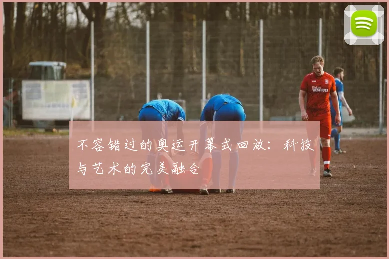 不容错过的奥运开幕式回放:科技与艺术的完美融合