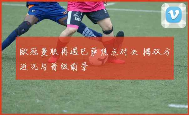 欧冠曼联再遇巴萨焦点对决 揭双方近况与晋级前景