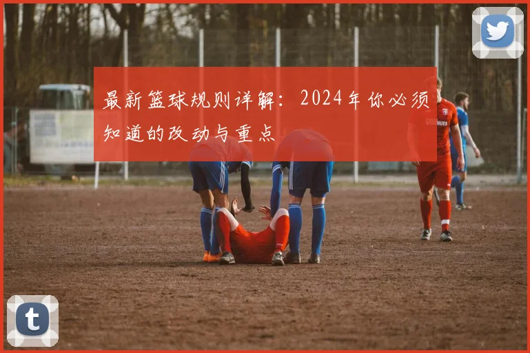 最新篮球规则详解:2024年你必须知道的改动与重点