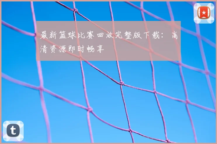 最新篮球比赛回放完整版下载:高清资源即时畅享