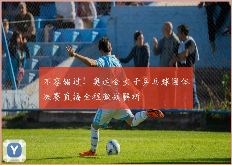 不容错过!奥运会女子乒乓球团体决赛直播全程激战解析