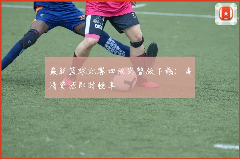 最新篮球比赛回放完整版下载：高清资源即时畅享