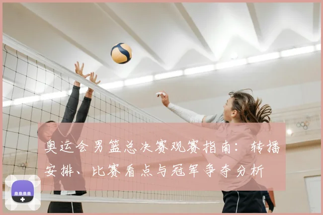 奥运会男篮总决赛观赛指南：转播安排、比赛看点与冠军争夺分析