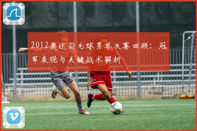 2012奥运羽毛球男单决赛回顾：冠军表现与关键战术解析