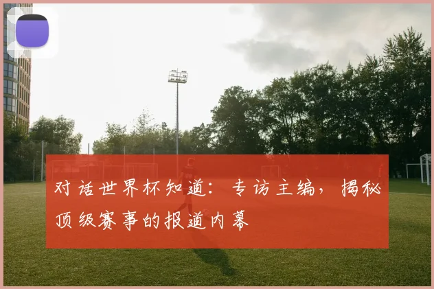 对话世界杯知道：专访主编，揭秘顶级赛事的报道内幕