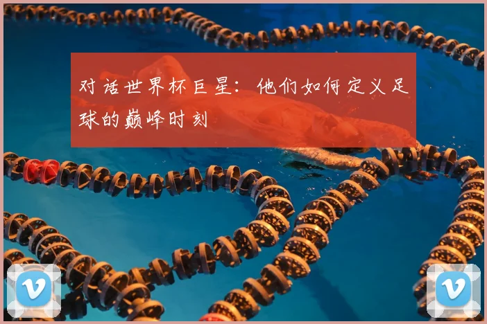 对话世界杯巨星：他们如何定义足球的巅峰时刻