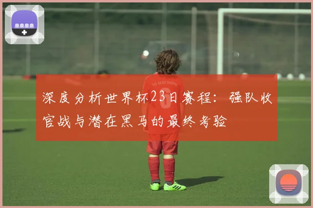 深度分析世界杯23日赛程：强队收官战与潜在黑马的最终考验