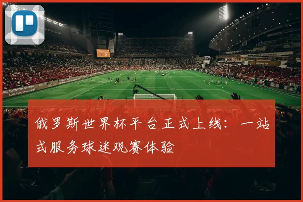 俄罗斯世界杯平台正式上线：一站式服务球迷观赛体验