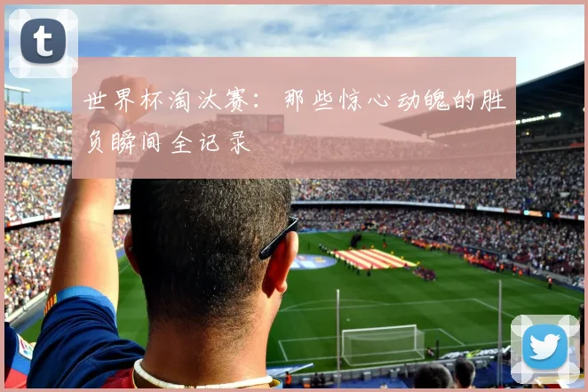 世界杯淘汰赛:那些惊心动魄的胜负瞬间全记录