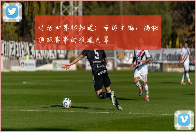 对话世界杯知道：专访主编，揭秘顶级赛事的报道内幕