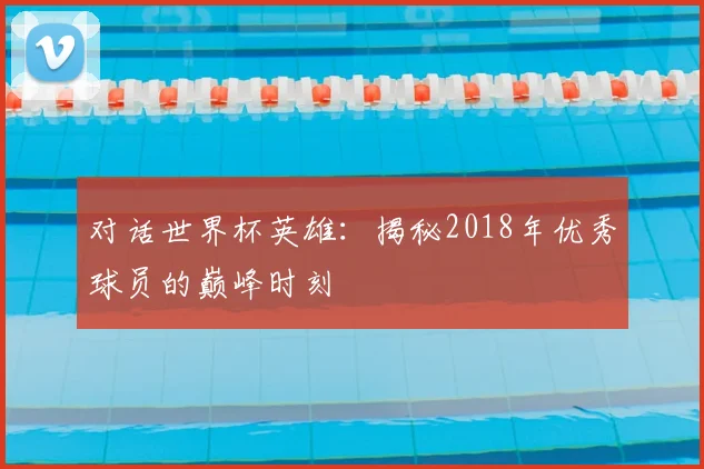 对话世界杯英雄：揭秘2018年优秀球员的巅峰时刻